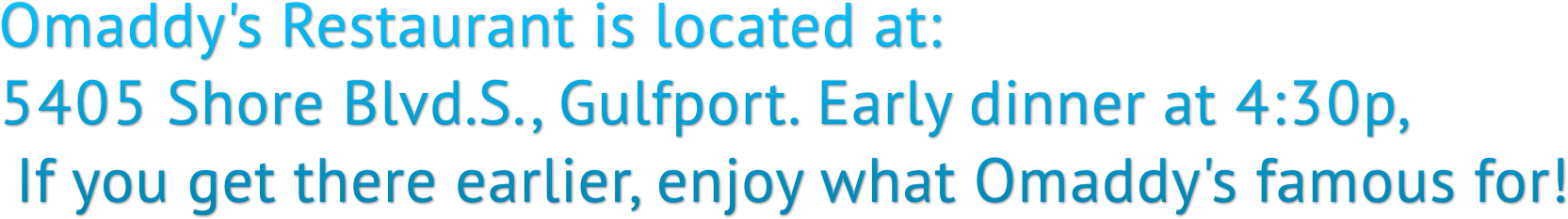 Omaddy's Restaurant is located at: 5405 Shore Blvd.S., Gulfport. Early dinner at 4:30p, If you get there earlier, enjoy what Omaddy's famous for! Omaddy's Restaurant is located at: 5405 Shore Blvd.S., Gulfport. Early dinner at 4:30p, If you get there earlier, enjoy what Omaddy's famous for!